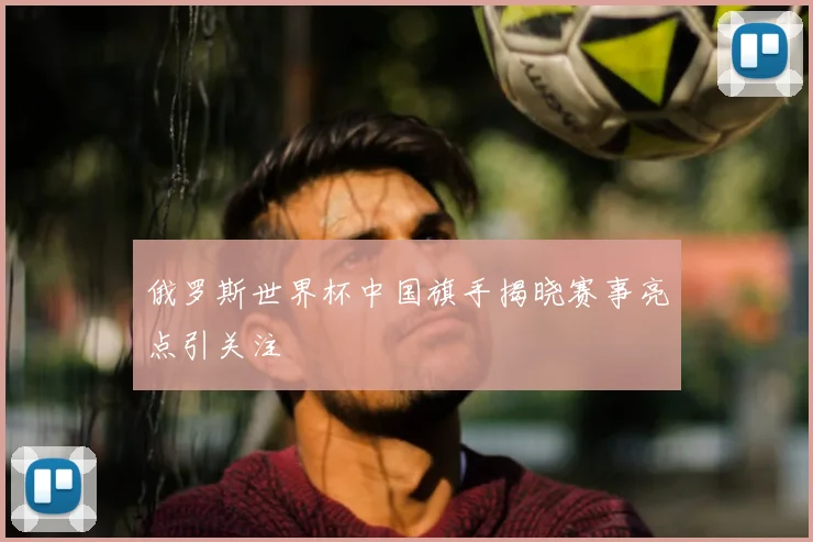 俄罗斯世界杯中国旗手揭晓赛事亮点引关注