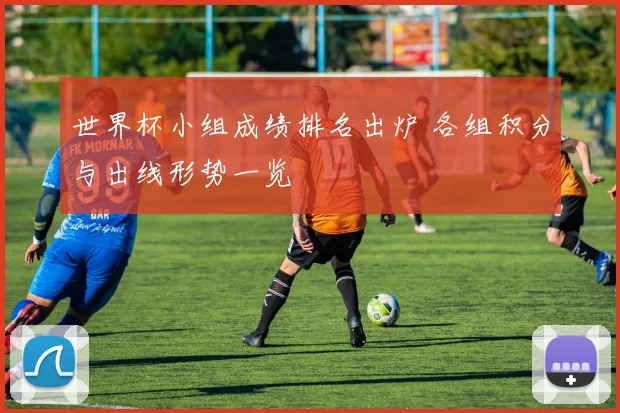 世界杯小组成绩排名出炉 各组积分与出线形势一览