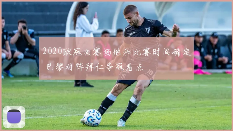 2020欧冠决赛场地和比赛时间确定 巴黎对阵拜仁争冠看点
