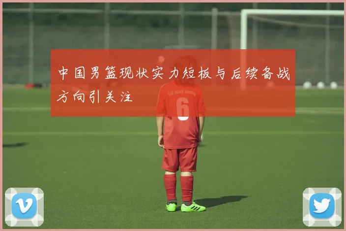 中国男篮现状实力短板与后续备战方向引关注