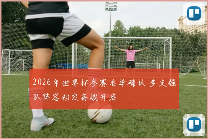 2026年世界杯参赛名单确认 多支强队阵容初定备战开启