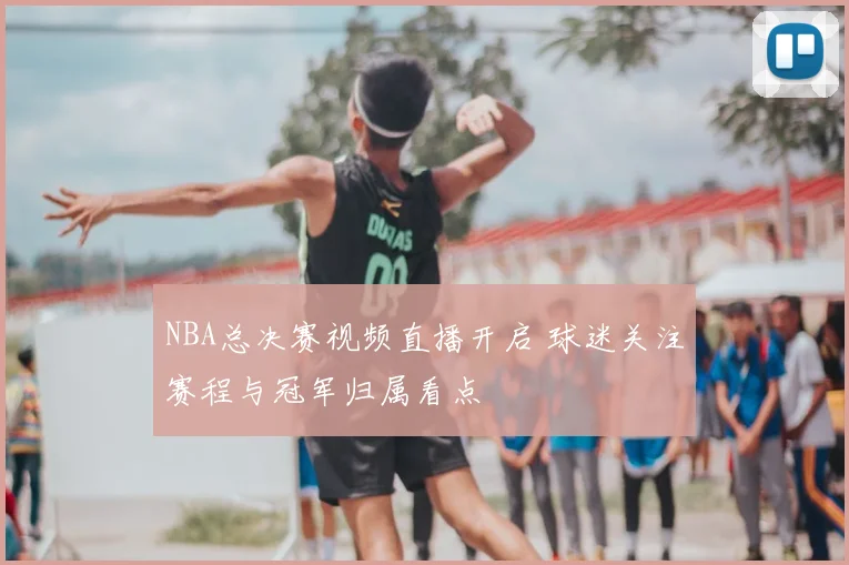 NBA总决赛视频直播开启 球迷关注赛程与冠军归属看点