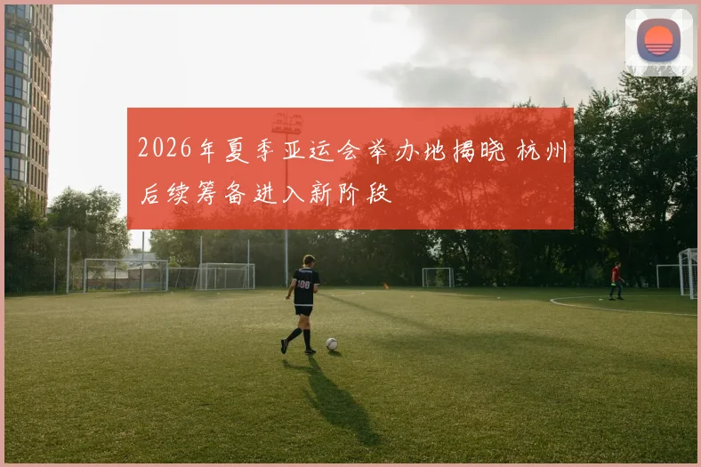 2026年夏季亚运会举办地揭晓 杭州后续筹备进入新阶段