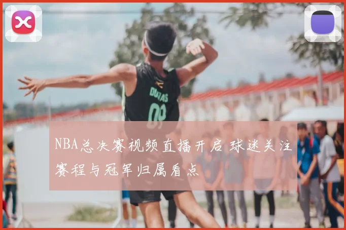 NBA总决赛视频直播开启 球迷关注赛程与冠军归属看点