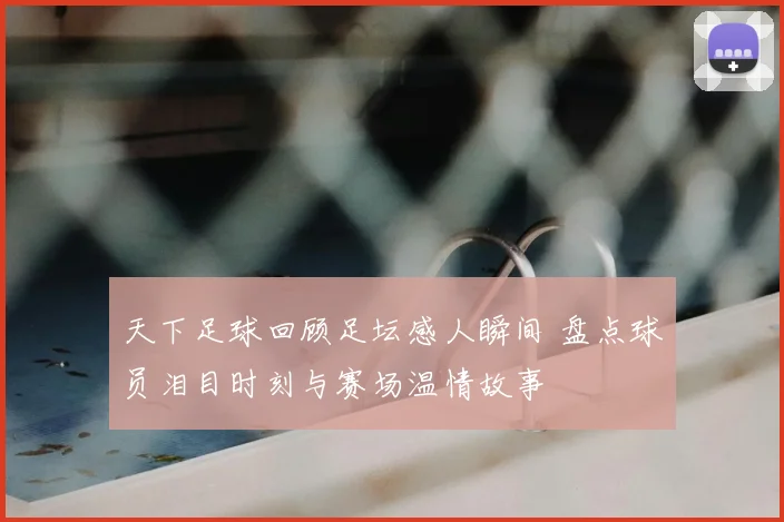 天下足球回顾足坛感人瞬间 盘点球员泪目时刻与赛场温情故事