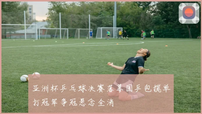 亚洲杯乒乓球决赛落幕国乒包揽单打冠军争冠悬念全消