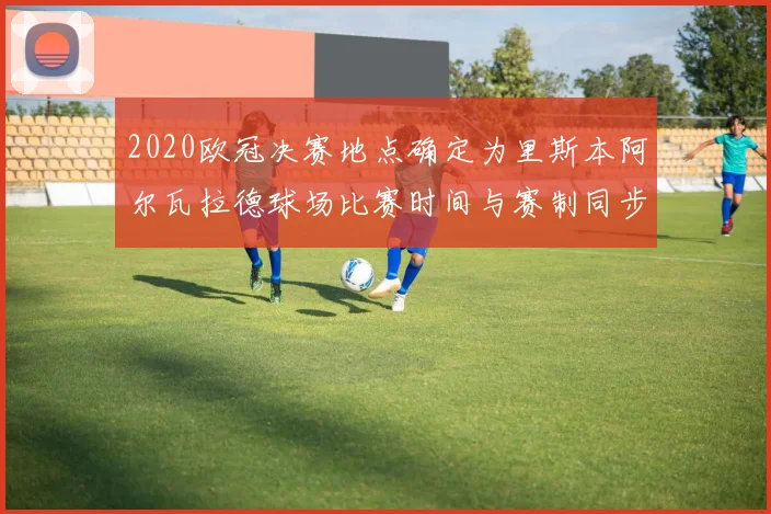 2020欧冠决赛地点确定为里斯本阿尔瓦拉德球场比赛时间与赛制同步敲定