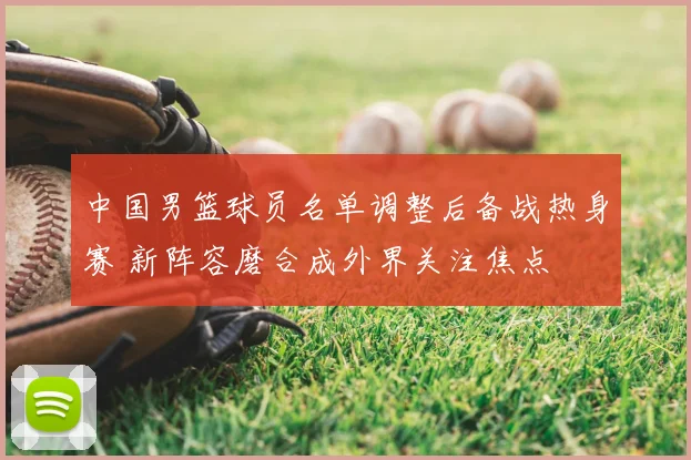 中国男篮球员名单调整后备战热身赛 新阵容磨合成外界关注焦点