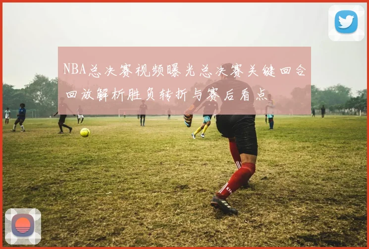 NBA总决赛视频曝光总决赛关键回合回放解析胜负转折与赛后看点