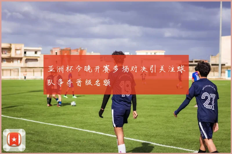 亚洲杯今晚开赛多场对决引关注球队争夺晋级名额