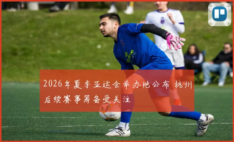 2026年夏季亚运会举办地公布 杭州后续赛事筹备受关注