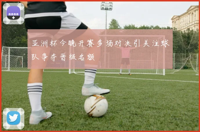 亚洲杯今晚开赛多场对决引关注球队争夺晋级名额