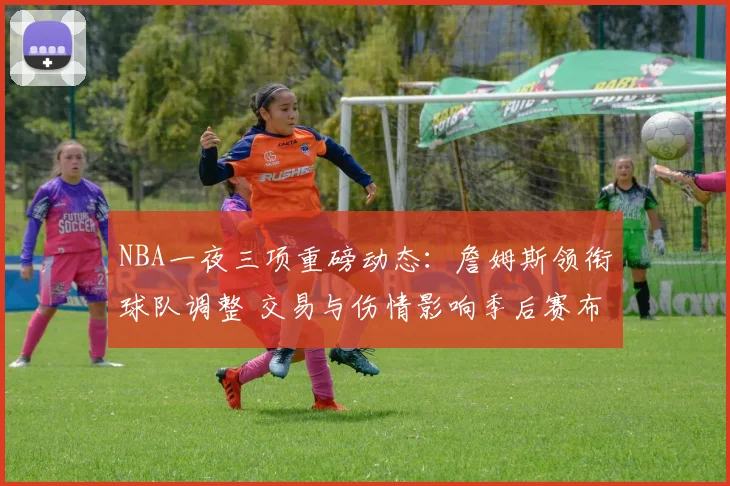NBA一夜三项重磅动态：詹姆斯领衔球队调整 交易与伤情影响季后赛布局