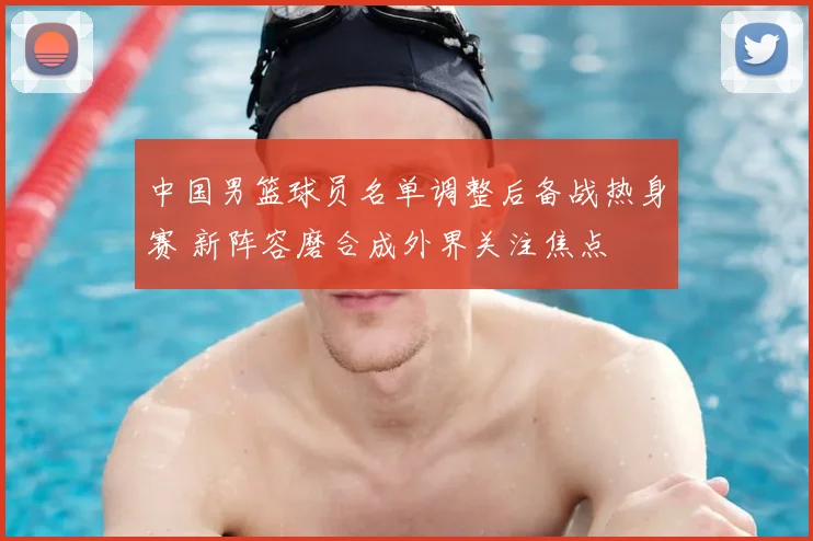 中国男篮球员名单调整后备战热身赛 新阵容磨合成外界关注焦点