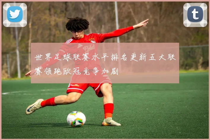 世界足球联赛水平排名更新五大联赛领跑欧冠竞争加剧